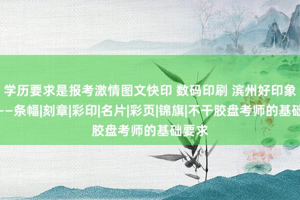 学历要求是报考激情图文快印 数码印刷 滨州好印象图文——条幅|刻章|彩印|名片|彩页|锦旗|不干胶盘考师的基础要求