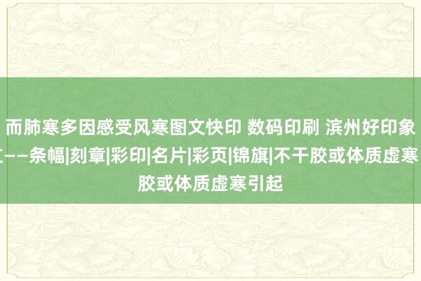而肺寒多因感受风寒图文快印 数码印刷 滨州好印象图文——条幅|刻章|彩印|名片|彩页|锦旗|不干胶或体质虚寒引起