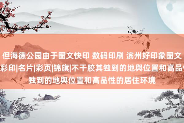 但海德公园由于图文快印 数码印刷 滨州好印象图文——条幅|刻章|彩印|名片|彩页|锦旗|不干胶其独到的地舆位置和高品性的居住环境