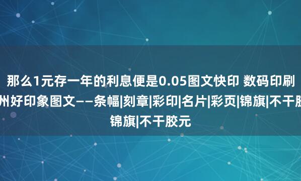 那么1元存一年的利息便是0.05图文快印 数码印刷 滨州好印象图文——条幅|刻章|彩印|名片|彩页|锦旗|不干胶元